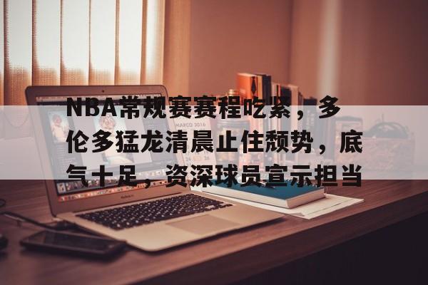 米兰体育中国官网-NBA常规赛赛程吃紧，多伦多猛龙清晨止住颓势，底气十足，资深球员宣示担当的简单介绍