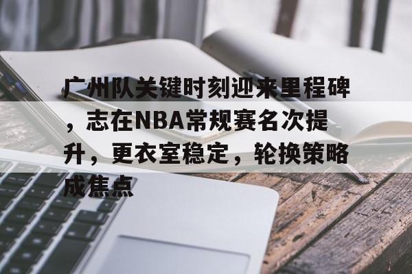 米兰体育官网-关于广州队关键时刻迎来里程碑，志在NBA常规赛名次提升，更衣室稳定，轮换策略成焦点的信息